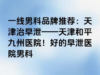 一线男科品牌推荐：天津治早泄——天津和平九洲医院！好的早泄医院男科