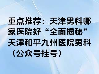 重点推荐：天津男科哪家医院好“全面揭秘”天津和平九洲医院男科（公众号挂号）