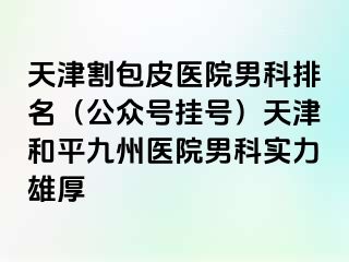 天津割包皮医院男科排名（公众号挂号）天津和平九洲医院男科实力雄厚