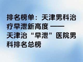 排名榜单：天津男科治疗早泄新高度 —— 天津治“早泄”医院男科排名总榜