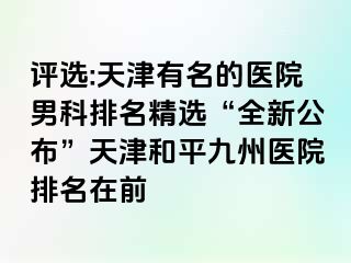 评选:天津有名的医院男科排名精选“全新公布”天津和平九洲医院排名在前