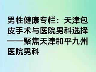 男性健康专栏：天津包皮手术与医院男科选择——聚焦天津和平九洲医院男科