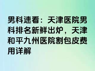 男科速看：天津医院男科排名新鲜出炉，天津和平九洲医院割包皮费用详解