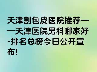 天津割包皮医院推荐——天津医院男科哪家好-排名总榜今日公开宣布!