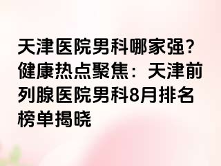 天津医院男科哪家强？健康热点聚焦：天津前列腺医院男科8月排名榜单揭晓