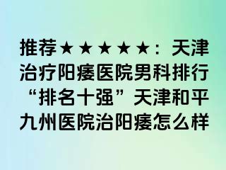 推荐★★★★★：天津治疗阳痿医院男科排行“排名十强”天津和平九洲医院治阳痿怎么样