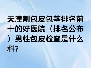 天津割包皮包茎排名前十的好医院（排名公布）男性包皮检查是什么科？