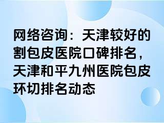 网络咨询：天津较好的割包皮医院口碑排名，天津和平九洲医院包皮环切排名动态