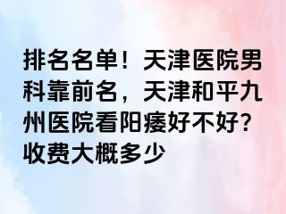 排名名单！天津医院男科靠前名，天津和平九洲医院看阳痿好不好？收费大概多少