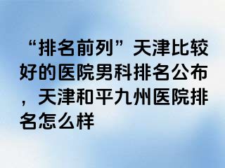 “排名前列”天津比较好的医院男科排名公布，天津和平九洲医院排名怎么样