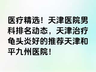 医疗精选！天津医院男科排名动态，天津治疗龟头炎好的推荐天津和平九洲医院！