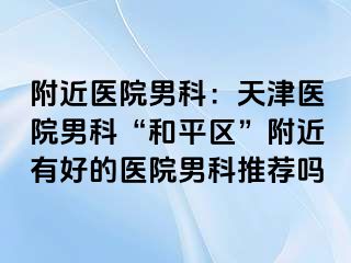 附近医院男科：天津医院男科“和平区”附近有好的医院男科推荐吗