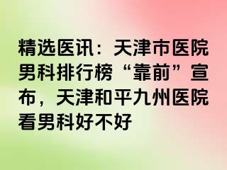 精选医讯：天津市医院男科排行榜“靠前”宣布，天津和平九洲医院看男科好不好