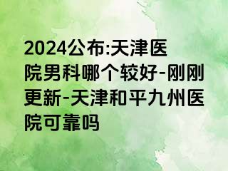 2024公布:天津医院男科哪个较好-刚刚更新-天津和平九洲医院可靠吗