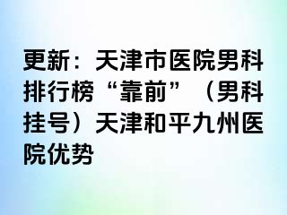 更新：天津市医院男科排行榜“靠前”（男科挂号）天津和平九洲医院优势