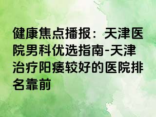 健康焦点播报：天津医院男科优选指南-天津治疗阳痿较好的医院排名靠前