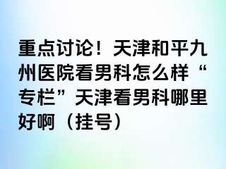 重点讨论！天津和平九洲医院看男科怎么样“专栏”天津看男科哪里好啊（挂号）