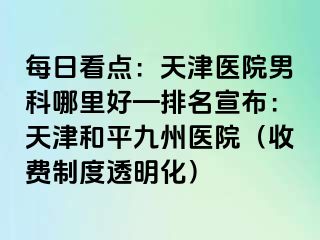 每日看点：天津医院男科哪里好—排名宣布：天津和平九洲医院（收费制度透明化）