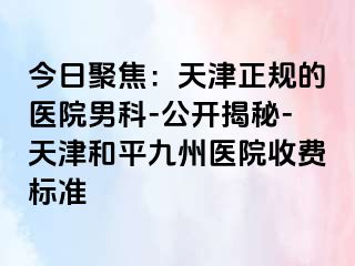 今日聚焦：天津正规的医院男科-公开揭秘-天津和平九洲医院收费标准