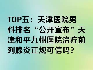 TOP五：天津医院男科排名“公开宣布”天津和平九洲医院治疗前列腺炎正规可信吗？