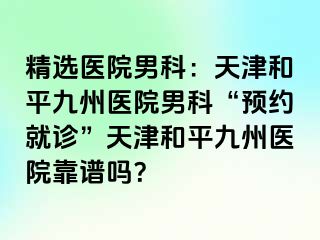 精选医院男科：天津和平九洲医院男科“预约就诊”天津和平九洲医院靠谱吗？