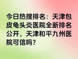 今日热搜排名：天津包皮龟头炎医院全新排名公开，天津和平九洲医院可信吗？