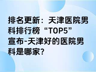 排名更新：天津医院男科排行榜“TOP5”宣布-天津好的医院男科是哪家？