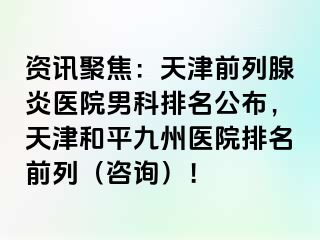 资讯聚焦：天津前列腺炎医院男科排名公布，天津和平九洲医院排名前列（咨询）！