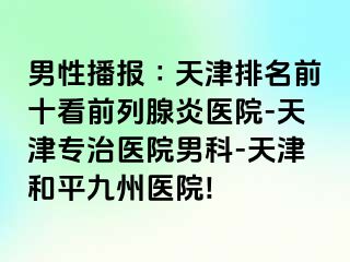 男性播报∶天津排名前十看前列腺炎医院-天津专治医院男科-天津和平九洲医院!