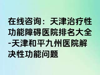 在线咨询：天津治疗性功能障碍医院排名大全-天津和平九洲医院解决性功能问题