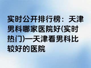 实时公开排行榜：天津男科哪家医院好(实时热门)—天津看男科比较好的医院