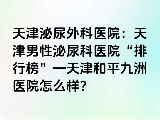 天津泌尿外科医院：天津男性泌尿科医院“排行榜”—天津和平九洲医院怎么样？