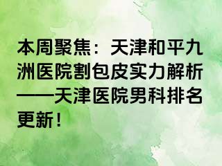 本周聚焦：天津和平九洲医院割包皮实力解析——天津医院男科排名更新！