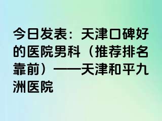 今日发表：天津口碑好的医院男科（推荐排名靠前）——天津和平九洲医院