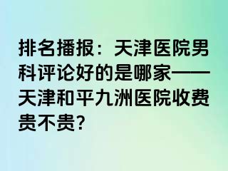 排名播报：天津医院男科评论好的是哪家——天津和平九洲医院收费贵不贵？