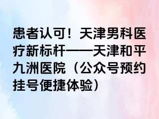 患者认可！天津男科医疗新标杆——天津和平九洲医院（公众号预约挂号便捷体验）