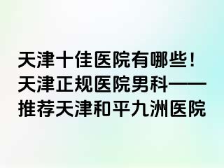 天津十佳医院有哪些！天津正规医院男科——推荐天津和平九洲医院