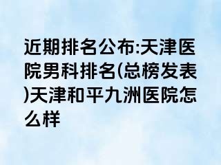 近期排名公布:天津医院男科排名(总榜发表)天津和平九洲医院怎么样