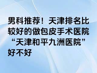 男科推荐！天津排名比较好的做包皮手术医院“天津和平九洲医院”好不好