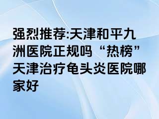 强烈推荐:天津和平九洲医院正规吗“热榜”天津治疗龟头炎医院哪家好