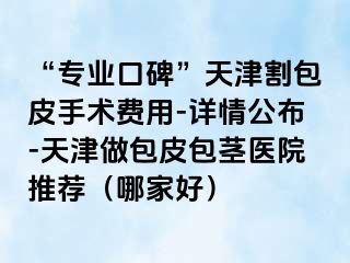 “专业口碑”天津割包皮手术费用-详情公布-天津做包皮包茎医院推荐（哪家好）