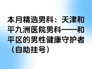 本月精选男科：天津和平九洲医院男科——和平区的男性健康守护者（自助挂号）