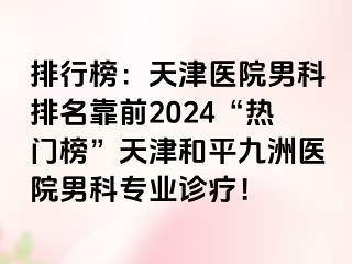 排行榜：天津医院男科排名靠前2024“热门榜”天津和平九洲医院男科专业诊疗！