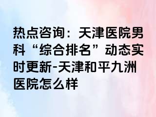 热点咨询：天津医院男科“综合排名”动态实时更新-天津和平九洲医院怎么样