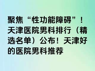 聚焦“性功能障碍”！天津医院男科排行（精选名单）公布！天津好的医院男科推荐