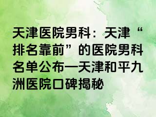 天津医院男科：天津“排名靠前”的医院男科名单公布—天津和平九洲医院口碑揭秘