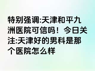 特别强调:天津和平九洲医院可信吗！今日关注:天津好的男科是那个医院怎么样