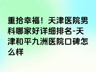 重拾幸福！天津医院男科哪家好详细排名-天津和平九洲医院口碑怎么样