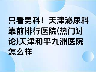 只看男科！天津泌尿科靠前排行医院(热门讨论)天津和平九洲医院怎么样