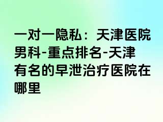 一对一隐私：天津医院男科-重点排名-天津有名的早泄治疗医院在哪里